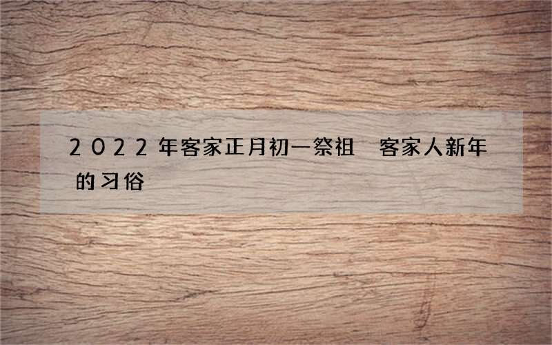 2022年客家正月初一祭祖 客家人新年的习俗